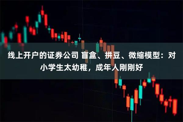 线上开户的证券公司 盲盒、拼豆、微缩模型：对小学生太幼稚，成年人刚刚好