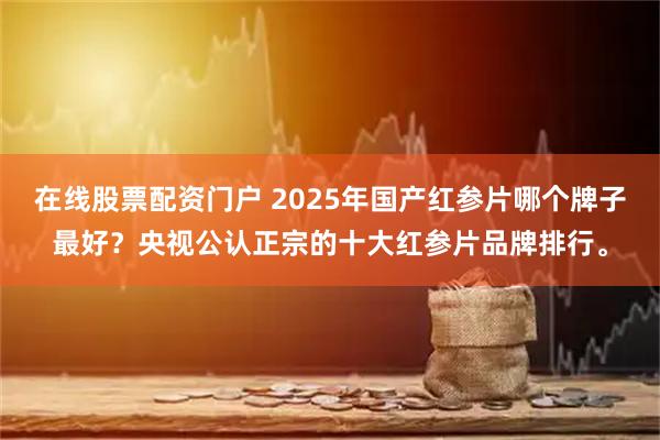 在线股票配资门户 2025年国产红参片哪个牌子最好？央视公认正宗的十大红参片品牌排行。
