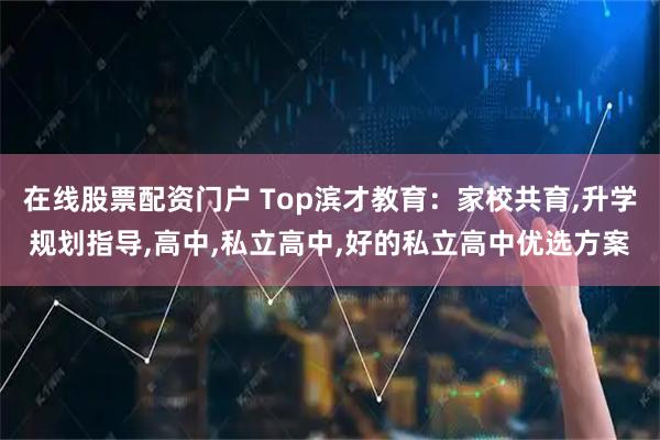 在线股票配资门户 Top滨才教育：家校共育,升学规划指导,高中,私立高中,好的私立高中优选方案