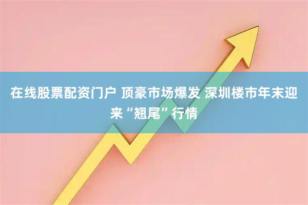 在线股票配资门户 顶豪市场爆发 深圳楼市年末迎来“翘尾”行情
