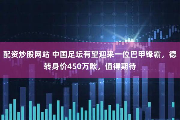 配资炒股网站 中国足坛有望迎来一位巴甲锋霸，德转身价450万欧，值得期待