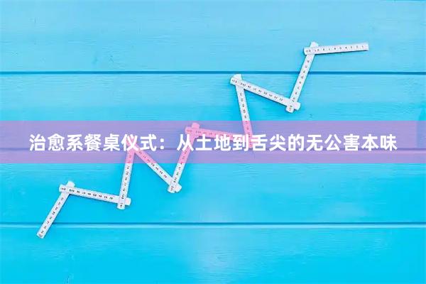 治愈系餐桌仪式：从土地到舌尖的无公害本味