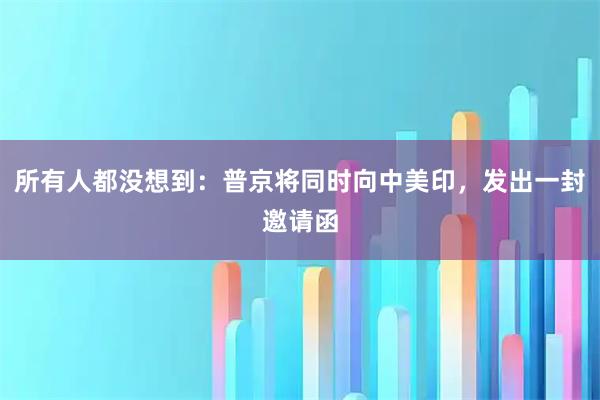 所有人都没想到:普京将同时向中美印,发出一封邀请函
