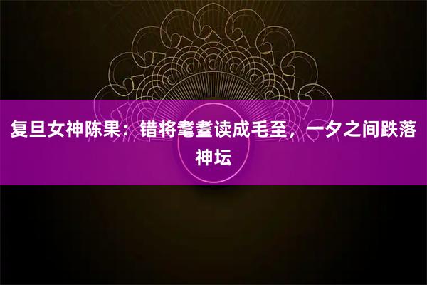 复旦女神陈果：错将耄耋读成毛至，一夕之间跌落神坛