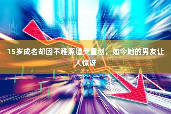 15岁成名却因不雅照遭受重创，如今她的男友让人惊讶