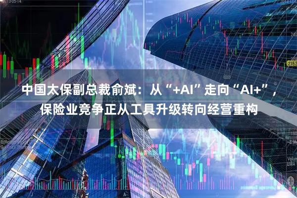 中国太保副总裁俞斌：从“+AI”走向“AI+”，保险业竞争正从工具升级转向经营重构