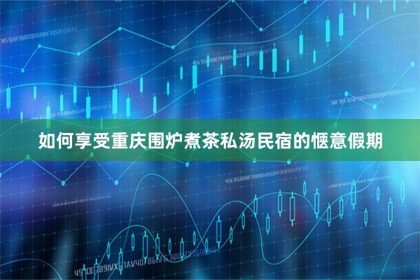 如何享受重庆围炉煮茶私汤民宿的惬意假期