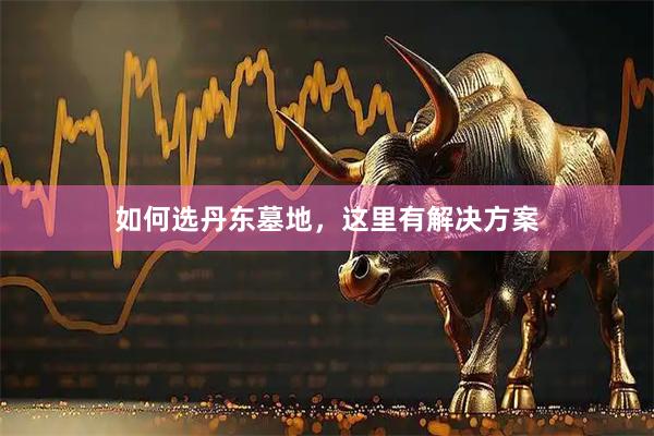 如何选丹东墓地，这里有解决方案