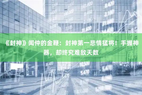《封神》闻仲的金鞭：封神第一悲情猛将！手握神器，却终究难敌天数