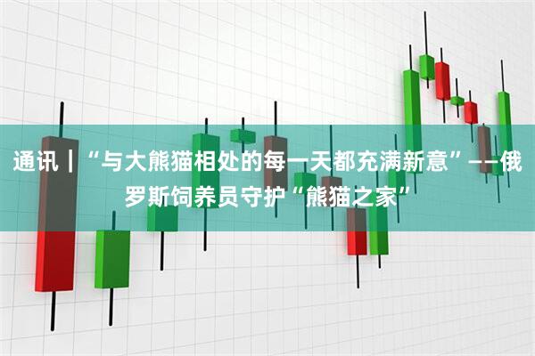通讯｜“与大熊猫相处的每一天都充满新意”——俄罗斯饲养员守护“熊猫之家”
