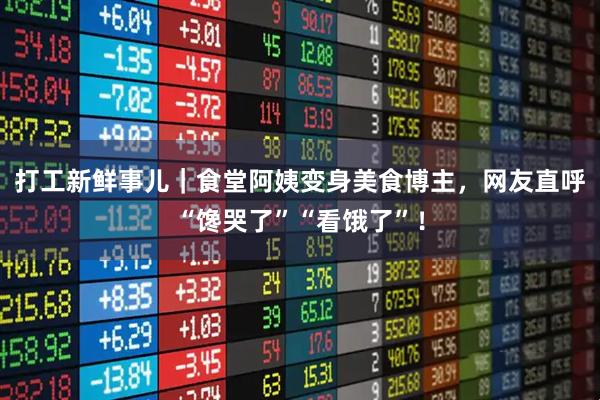 打工新鲜事儿｜食堂阿姨变身美食博主，网友直呼“馋哭了”“看饿了”！