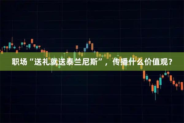职场“送礼就送泰兰尼斯”，传播什么价值观？