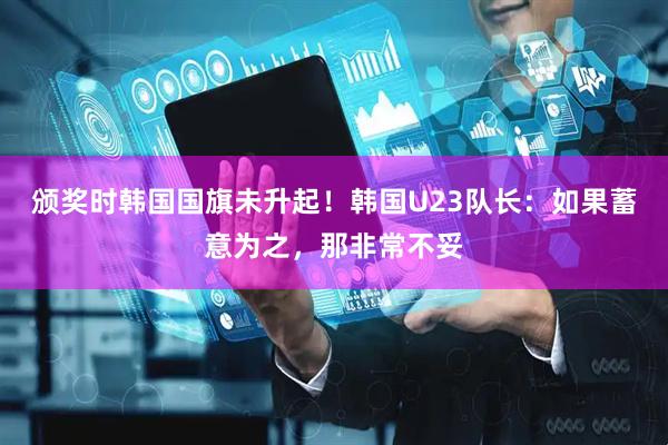 颁奖时韩国国旗未升起！韩国U23队长：如果蓄意为之，那非常不妥